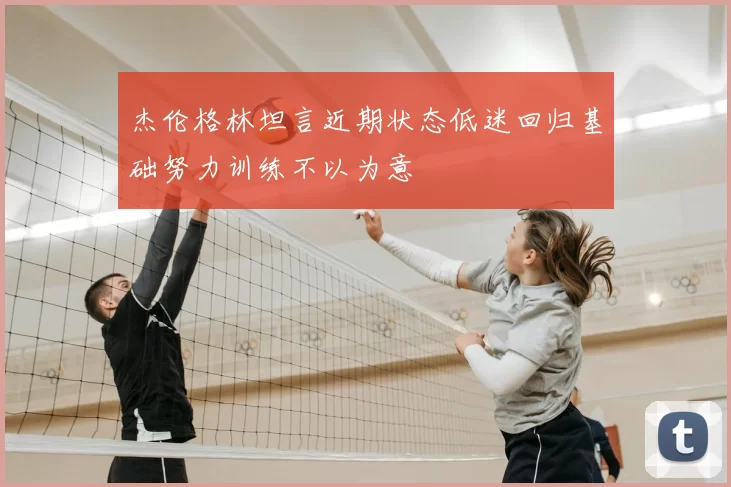 杰伦格林坦言近期状态低迷回归基础努力训练不以为意