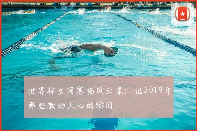 世界杯女团赛场风云录：记2019年那些激动人心的瞬间