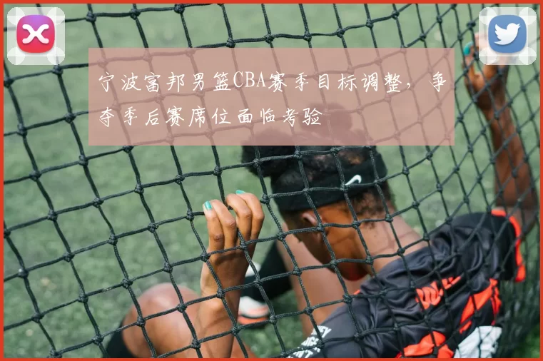 宁波富邦男篮CBA赛季目标调整,争夺季后赛席位面临考验