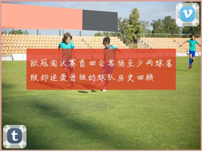 欧冠淘汰赛首回合客场至少两球落败却逆袭晋级的球队历史回顾