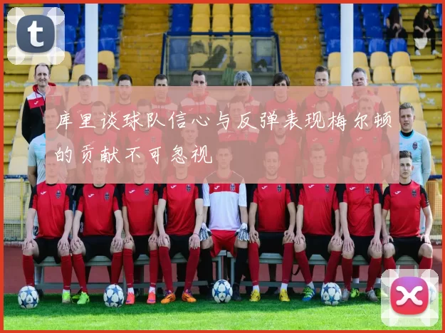 库里谈球队信心与反弹表现梅尔顿的贡献不可忽视