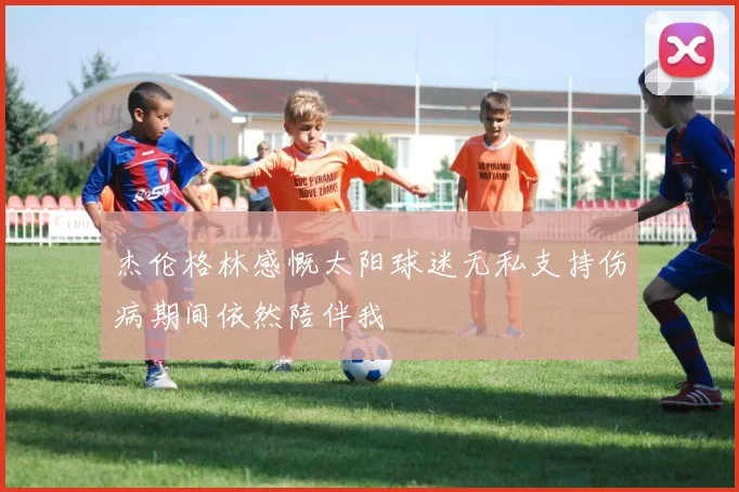 杰伦格林感慨太阳球迷无私支持伤病期间依然陪伴我