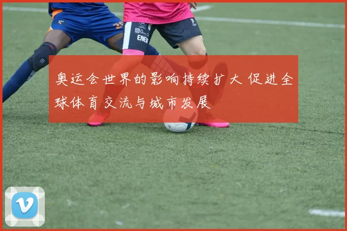 奥运会世界的影响持续扩大 促进全球体育交流与城市发展