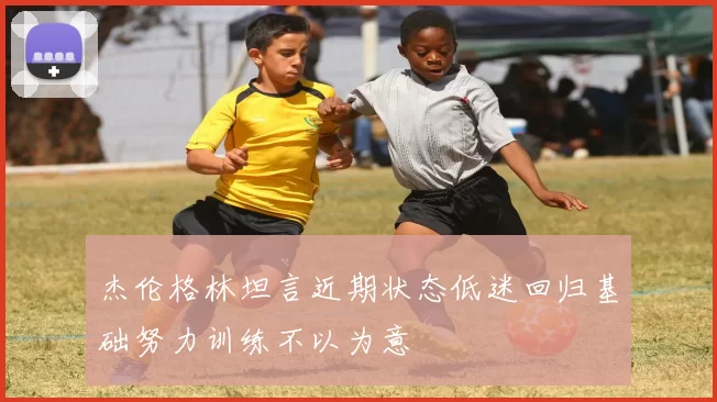 杰伦格林坦言近期状态低迷回归基础努力训练不以为意