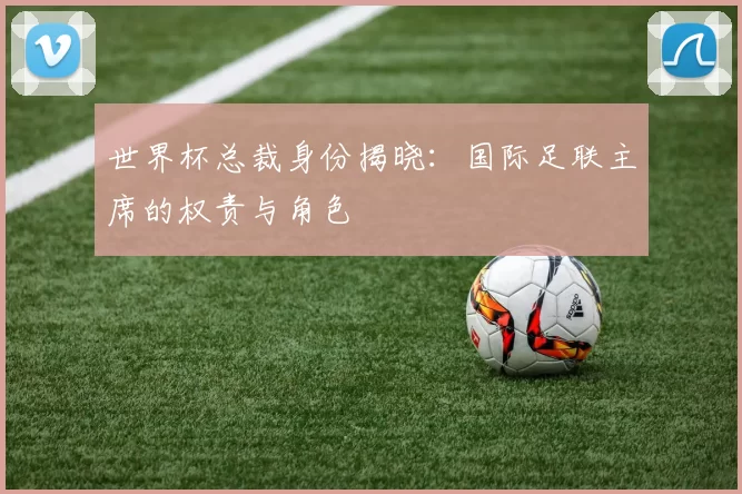 世界杯总裁身份揭晓：国际足联主席的权责与角色