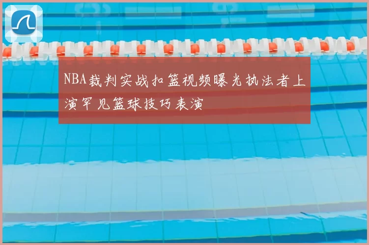NBA裁判实战扣篮视频曝光执法者上演罕见篮球技巧表演