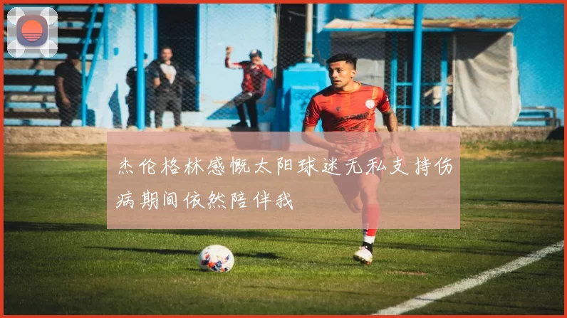 杰伦格林感慨太阳球迷无私支持伤病期间依然陪伴我