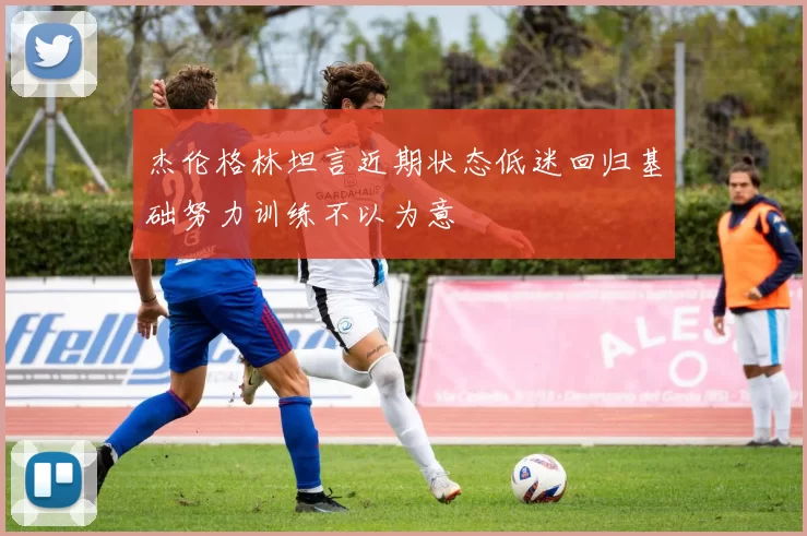 杰伦格林坦言近期状态低迷回归基础努力训练不以为意