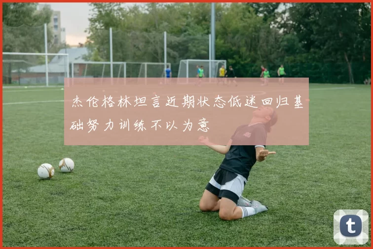 杰伦格林坦言近期状态低迷回归基础努力训练不以为意