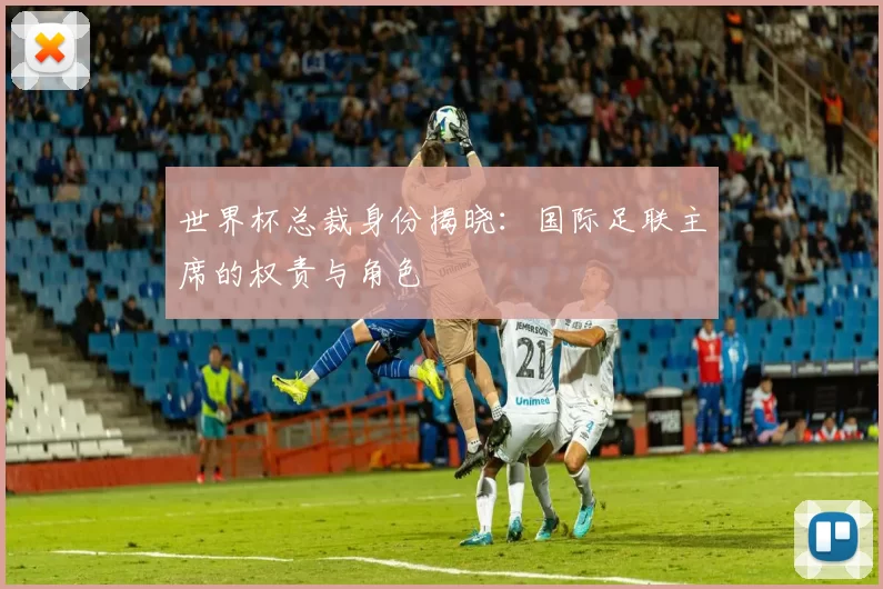 世界杯总裁身份揭晓：国际足联主席的权责与角色