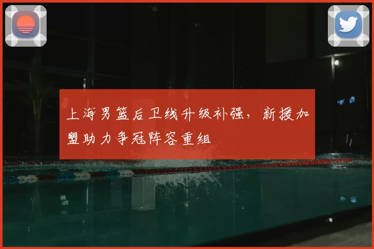 上海男篮后卫线升级补强，新援加盟助力争冠阵容重组