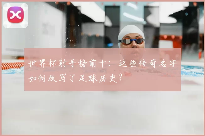 世界杯射手榜前十:这些传奇名字如何改写了足球历史?