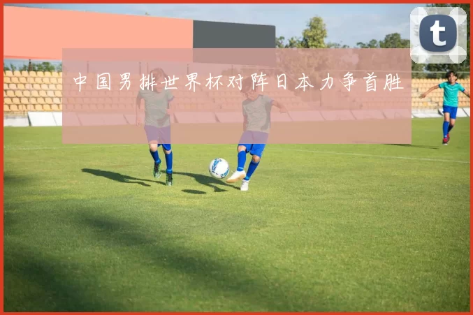 中国男排世界杯对阵日本力争首胜