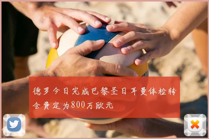 德罗今日完成巴黎圣日耳曼体检转会费定为800万欧元