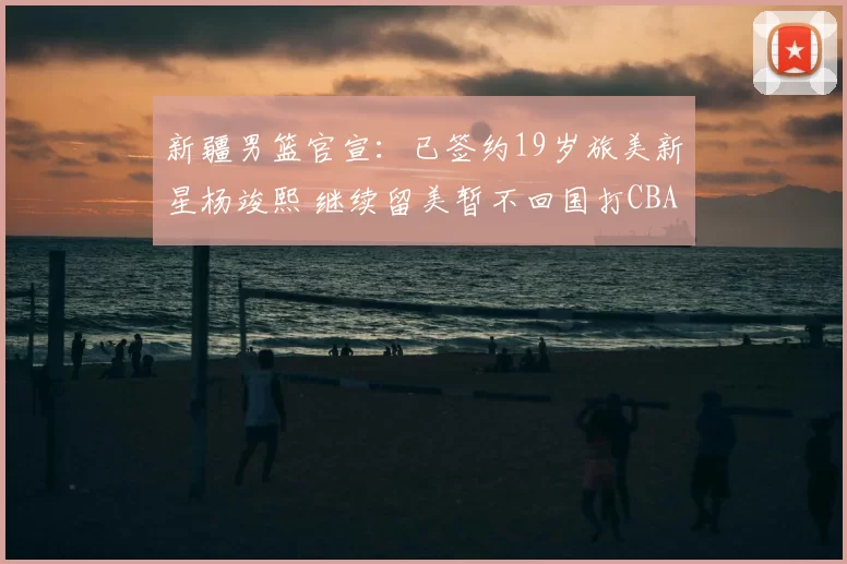 新疆男篮官宣：已签约19岁旅美新星杨竣熙 继续留美暂不回国打CBA