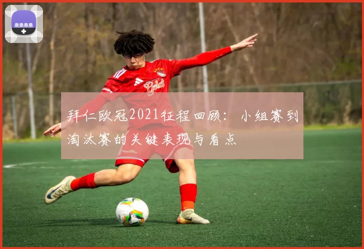 拜仁欧冠2021征程回顾:小组赛到淘汰赛的关键表现与看点