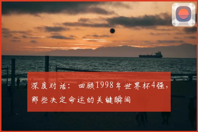 深度对话:回顾1998年世界杯4强,那些决定命运的关键瞬间