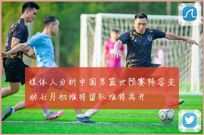 媒体人分析中国男篮世预赛阵容变动七月初谁将留队谁将离开