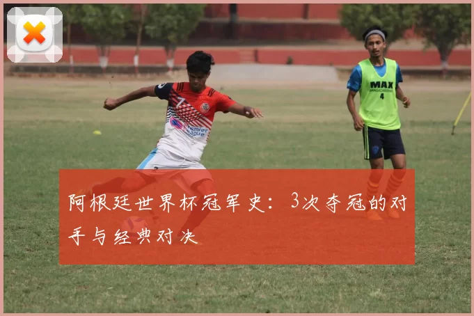 阿根廷世界杯冠军史:3次夺冠的对手与经典对决