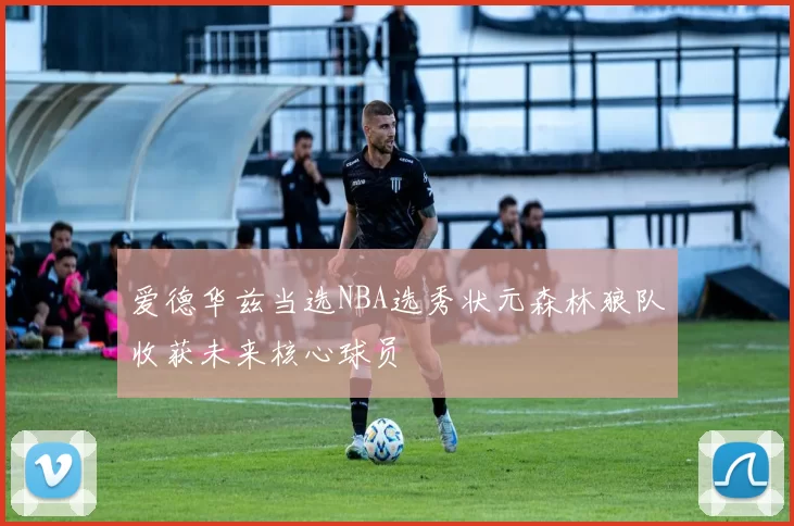 爱德华兹当选NBA选秀状元森林狼队收获未来核心球员
