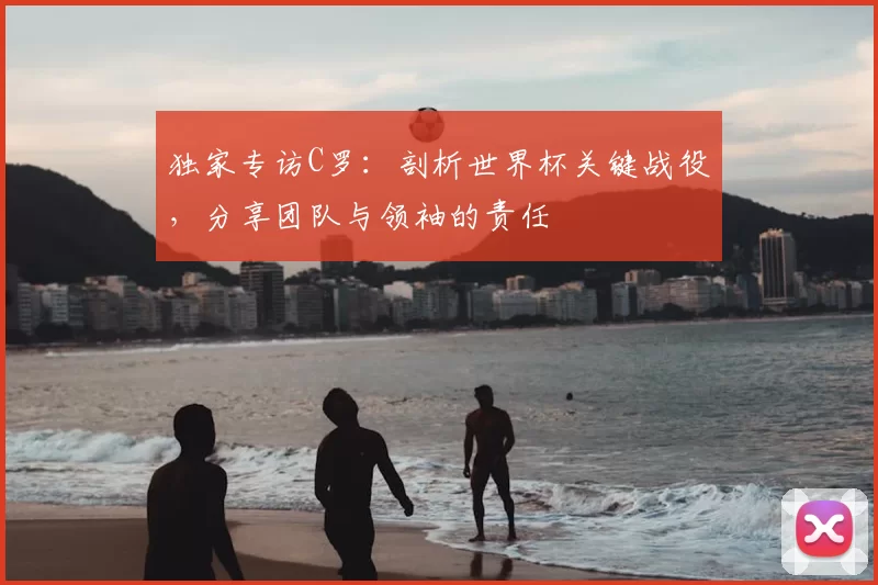 独家专访C罗:剖析世界杯关键战役,分享团队与领袖的责任