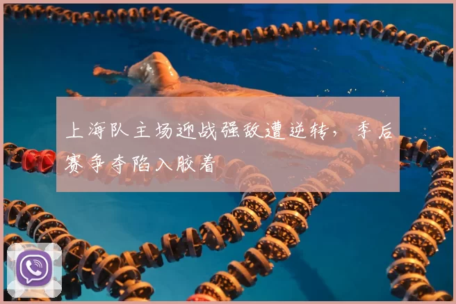 上海队主场迎战强敌遭逆转,季后赛争夺陷入胶着