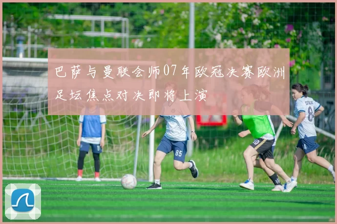 巴萨与曼联会师07年欧冠决赛欧洲足坛焦点对决即将上演