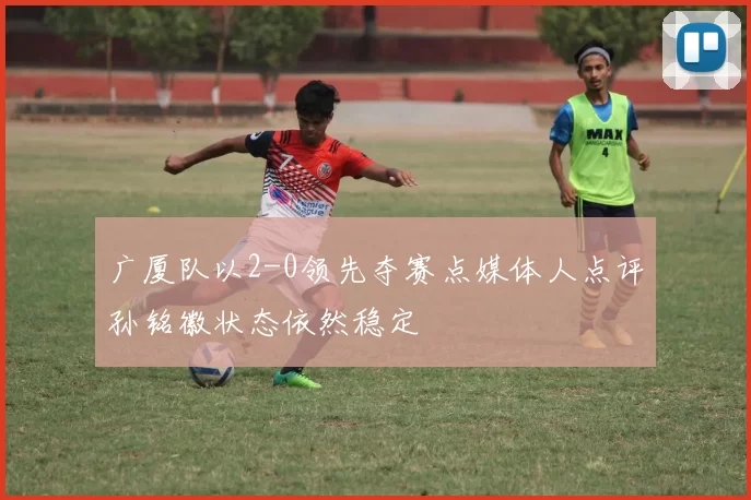 广厦队以2-0领先夺赛点媒体人点评孙铭徽状态依然稳定