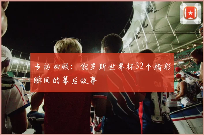 专访回顾:俄罗斯世界杯32个精彩瞬间的幕后故事