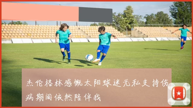 杰伦格林感慨太阳球迷无私支持伤病期间依然陪伴我