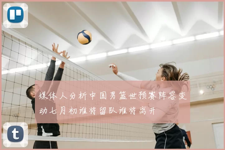 媒体人分析中国男篮世预赛阵容变动七月初谁将留队谁将离开
