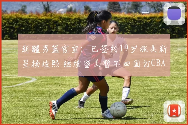 新疆男篮官宣：已签约19岁旅美新星杨竣熙 继续留美暂不回国打CBA
