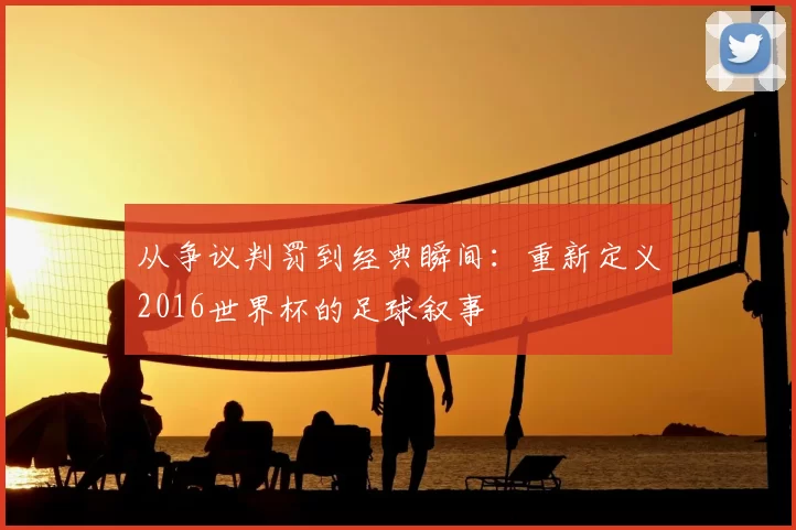 从争议判罚到经典瞬间:重新定义2016世界杯的足球叙事