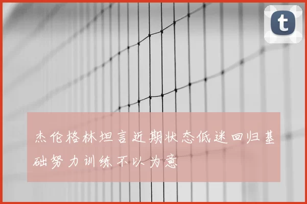 杰伦格林坦言近期状态低迷回归基础努力训练不以为意