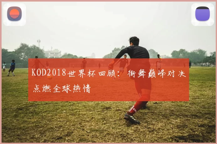 KOD2018世界杯回顾:街舞巅峰对决点燃全球热情
