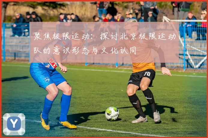 聚焦极限运动:探讨北京极限运动队的意识形态与文化认同