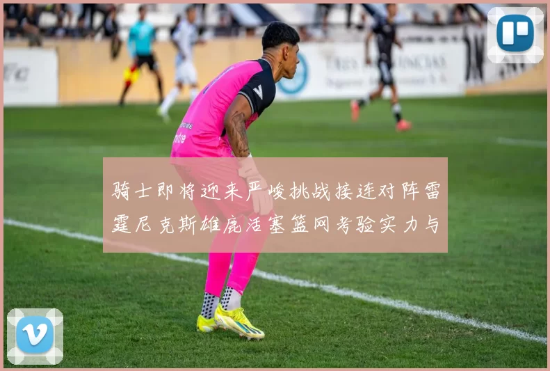 骑士即将迎来严峻挑战接连对阵雷霆尼克斯雄鹿活塞篮网考验实力与韧性