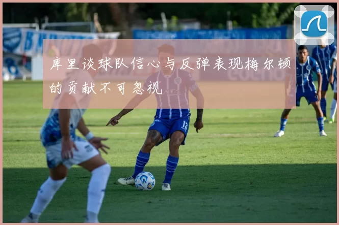 库里谈球队信心与反弹表现梅尔顿的贡献不可忽视