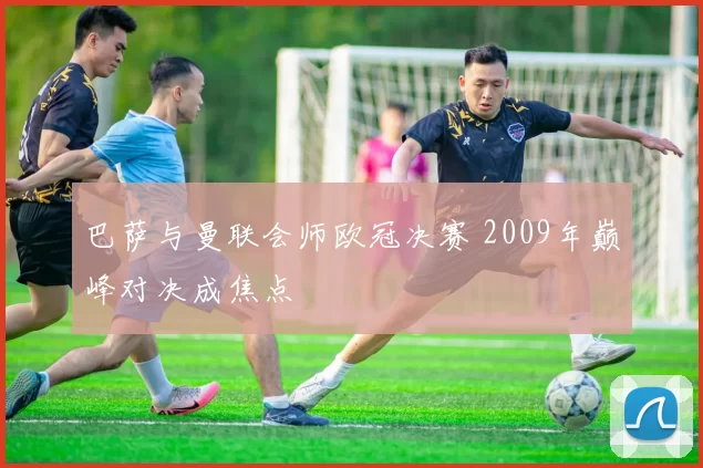 巴萨与曼联会师欧冠决赛 2009年巅峰对决成焦点