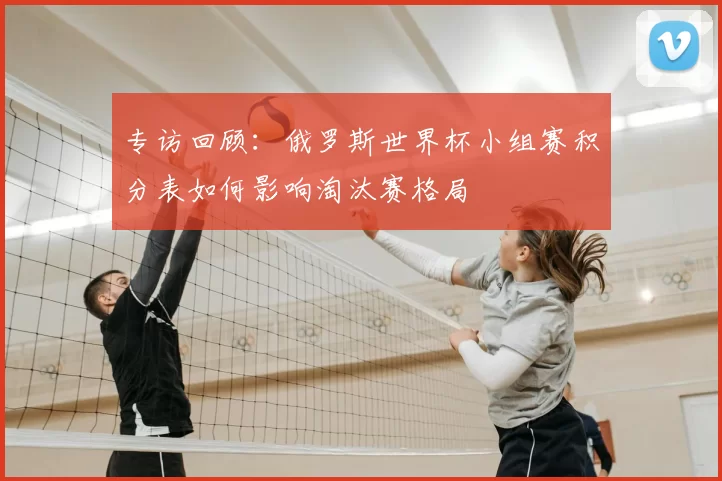 专访回顾:俄罗斯世界杯小组赛积分表如何影响淘汰赛格局