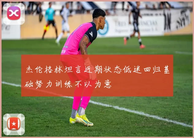 杰伦格林坦言近期状态低迷回归基础努力训练不以为意