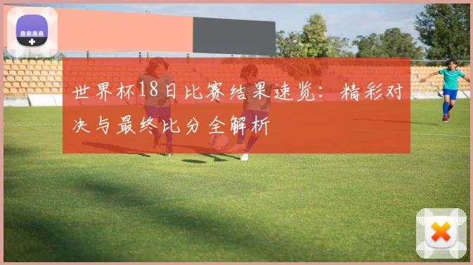 世界杯18日比赛结果速览：精彩对决与最终比分全解析