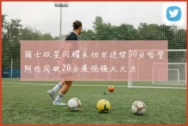 骑士双星闪耀米切尔连续30分哈登阿伦同砍20分展现强大火力