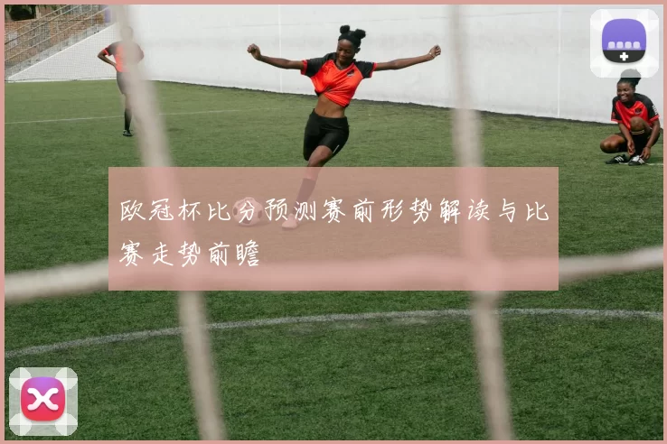 欧冠杯比分预测赛前形势解读与比赛走势前瞻
