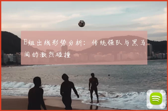 E组出线形势分析:传统强队与黑马间的激烈碰撞