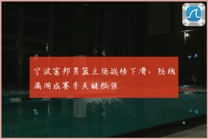 宁波富邦男篮主场战绩下滑,防线漏洞成赛季关键瓶颈