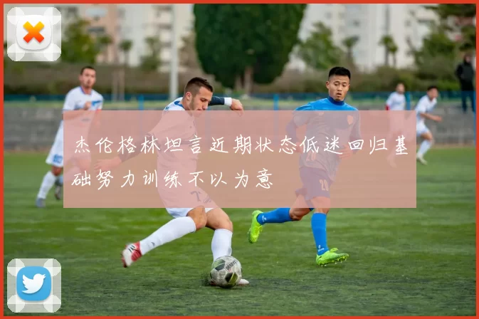 杰伦格林坦言近期状态低迷回归基础努力训练不以为意