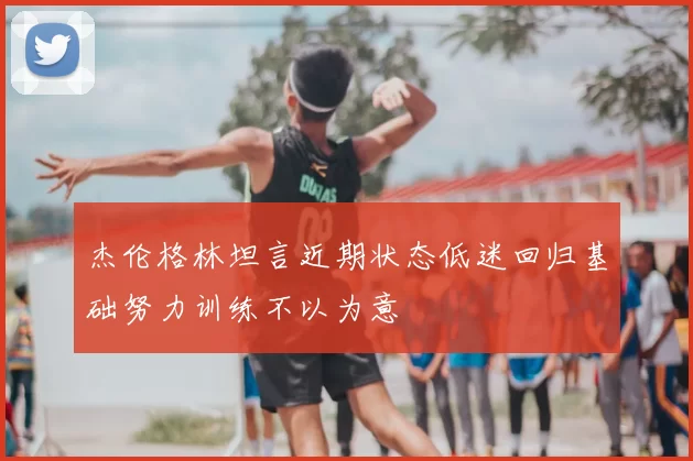 杰伦格林坦言近期状态低迷回归基础努力训练不以为意