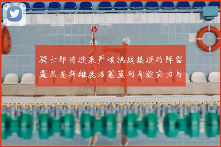 骑士即将迎来严峻挑战接连对阵雷霆尼克斯雄鹿活塞篮网考验实力与韧性