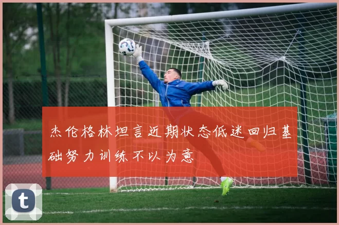 杰伦格林坦言近期状态低迷回归基础努力训练不以为意